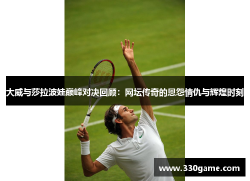 大威与莎拉波娃巅峰对决回顾：网坛传奇的恩怨情仇与辉煌时刻