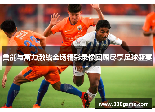 鲁能与富力激战全场精彩录像回顾尽享足球盛宴