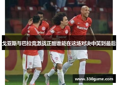 戈亚斯与巴拉竞激战正酣谁能在这场对决中笑到最后